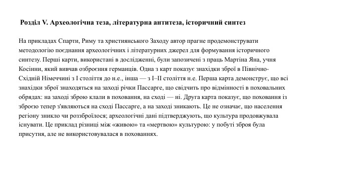 Розділ V. Археологічна теза, літературна антитеза, історичний синтез. На прикладах Спарти, Риму та християнського Заходу автор прагне продемонструвати методологію поєднання археологічних і літературних джерел для формування історичного синтезу. Перші карти, використані в дослідженні, були запозичені з праць Мартіна Яна, учня Косінни, який вивчав озброєння германців. Одна з карт показує знахідки зброї в Північно-Східній Німеччині з І століття до н.е., інша — з І–ІІ століття н.е. Перша карта демонструє, що всі знахідки зброї знаходяться на заході річки Пассарге, що свідчить про відмінності в поховальних обрядах: на заході зброю клали в поховання, на сході — ні. Друга карта показує, що поховання із зброєю тепер з'являються на сході Пассарге, а на заході зникають. Це не означає, що населення регіону зникло чи роззброїлося; археологічні дані підтверджують, що культура продовжувала існувати. Це приклад різниці між «живою» та «мертвою» культурою: у побуті зброя була присутня, але не використовувалася в похованнях.04.04.2025 