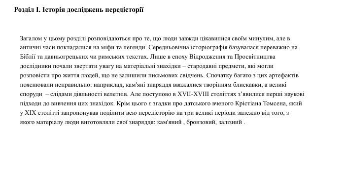 Розділ I. Історія досліджень передісторіїЗагалом у цьому розділі розповідаються про те, що люди завжди цікавилися своїм минулим, але в античні часи покладалися на міфи та легенди. Середньовічна історіографія базувалася переважно на Біблії та давньогрецьких чи римських текстах. Лише в епоху Відродження та Просвітництва дослідники почали звертати увагу на матеріальні знахідки – стародавні предмети, які могли розповісти про життя людей, що не залишили письмових свідчень. Спочатку багато з цих артефактів пояснювали неправильно: наприклад, кам'яні знаряддя вважалися творінням блискавки, а великі споруди  – слідами діяльності велетнів. Але поступово в XVII-XVIII століттях з’явилися перші наукові підходи до вивчення цих знахідок. Крім цього є згадки про датського вченого Крістіана Томсена, який у XIX столітті запропонував поділити всю передісторію на три великі періоди залежно від того, з якого матеріалу люди виготовляли свої знаряддя: кам'яний , бронзовий, залізний .04.04.2025 