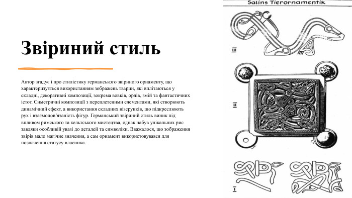 Звіриний стиль. Автор згадує і про стилістику германського звіриного орнаменту, що характеризується використанням зображень тварин, які вплітаються у складні, декоративні композиції, зокрема вовків, орлів, змій та фантастичних істот. Симетричні композиції з переплетеними елементами, які створюють динамічний ефект, а використання складних візерунків, що підкреслюють рух і взаємопов’язаність фігур. Германський звіриний стиль виник під впливом римського та кельтського мистецтва, однак набув унікальних рис завдяки особливій увазі до деталей та символіки. Вважалося, що зображення звірів мало магічне значення, а сам орнамент використовувався для позначення статусу власника.4/4/2025 