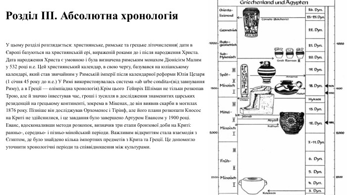 Розділ III. Абсолютна хронологія. У цьому розділі розглядається: християнське, римське та грецьке літочислення( дати в Європі базуються на християнській ері, вираженій роками до і після народження Христа. Дата народження Христа є умовною і була визначена римським монахом Діонісієм Малим у 532 році н.е. Цей християнський календар, в свою чергу, базувався на юліанському календарі, який став звичайним у Римській імперії після календарної реформи Юлія Цезаря (1 січня 45 року до н.е.) У Римі використовувалась система «ab urbe condita»(від завнування Риму), а в Греції — олімпіадна хронологія). Крім цього Гейнріх Шліман не тільки розкопав Трою, але й значно інвестував час, гроші і зусилля в дослідження знаменитих царських резиденцій на грецькому континенті, зокрема в Мікенах, де він виявив скарби в могилах 1876 року. Пізніше він досліджував Орхоменос і Тірінф, але його плани розкопати Кносос на Криті не здійснилися, і це завдання було завершено Артуром Евансом у 1900 році. Еванс, вдосконаливши методи розкопок, визначив три етапи бронзової доби на Криті: ранньо-, середньо- і пізньо-мінойський періоди. Важливим відкриттям стала взаємодія з Єгиптом, де було знайдено кілька імпортних предметів з Крита та Греції. Це допомогло уточнити хронологічні періоди та співвідношення між культурами.04.04.2025 