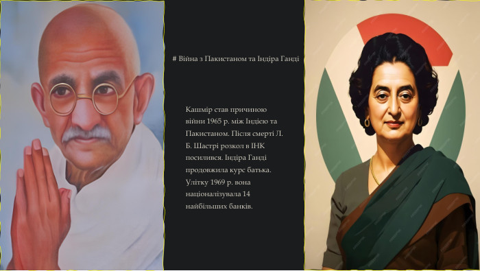 # Війна з Пакистаном та Індіра ГандіКашмір став причиною війни 1965 р. між Індією та Пакистаном. Після смерті Л. Б. Шастрі розкол в ІНК посилився. Індіра Ганді продовжила курс батька. Улітку 1969 р. вона націоналізувала 14 найбільших банків.