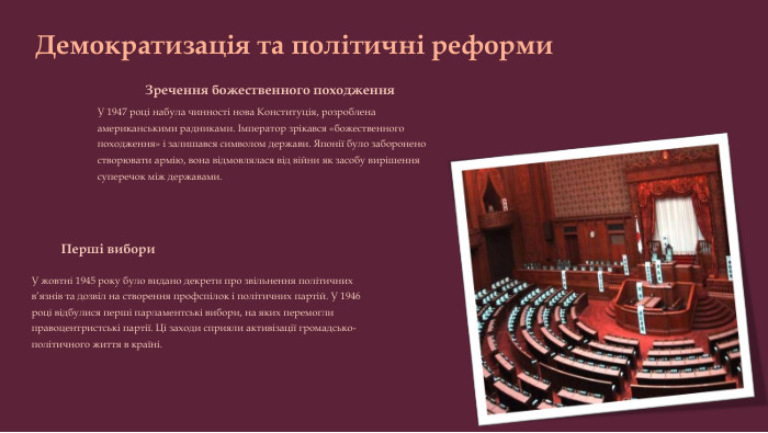Демократизація та політичні реформи. Перші вибори. У жовтні 1945 року було видано декрети про звільнення політичних в’язнів та дозвіл на створення профспілок і політичних партій. У 1946 році відбулися перші парламентські вибори, на яких перемогли правоцентристські партії. Ці заходи сприяли активізації громадсько-політичного життя в країні. Зречення божественного походження. У 1947 році набула чинності нова Конституція, розроблена американськими радниками. Імператор зрікався «божественного походження» і залишався символом держави. Японії було заборонено створювати армію, вона відмовлялася від війни як засобу вирішення суперечок між державами.