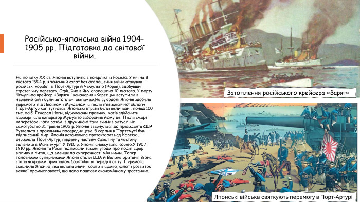 Російсько-японська війна 1904-1905 рр. Підготовка до світової війни. На початку ХХ ст. Японія вступила в конфлікт із Росією. У ніч на 8 лютого 1904 р. японський флот без оголошення війни атакував російські кораблі в Порт-Артурі й Чемульпо (Корея), здобувши стратегічну перевагу. Офіційно війну оголошено 10 лютого. У порту Чемульпо крейсер «Варяг» і канонерка «Кореець» вступили в нерівний бій і були затоплені екіпажем. На суходолі Японія здобула перемоги під Ляояном і Мукденом, а після п’ятимісячної облоги Порт-Артур капітулював. Японські втрати були величезні, понад 100 тис. осіб. Генерал Ноги, відчуваючи провину, хотів здійснити харакірі, але імператор Муцухіто заборонив йому це. Після смерті імператора Ноги разом із дружиною таки вчинив ритуальне самогубство.31 травня 1905 р. Японія звернулася до президента США Рузвельта з проханням посередництва. 5 серпня в Портсмуті був підписаний мир: Японія встановила протекторат над Кореєю, отримала Порт-Артур, південну частину Сахаліну та частину залізниці в Маньчжурії. У 1910 р. Японія анексувала Корею. У 1907 і 1910 рр. Японія та Росія підписали таємні угоди про поділ сфер впливу в Китаї, що зменшило суперечності між ними. Тепер головними суперниками Японії стали США й Велика Британія. Війна стала яскравим прикладом боротьби за переділ світу. Перемога зміцнила Японію, яка вклала значні кошти в армію, флот і розвиток важкої промисловості, що дало поштовх економічному зростанню. Затоплення російського крейсера «Варяг»Японські війська святкують перемогу в Порт-Артурі