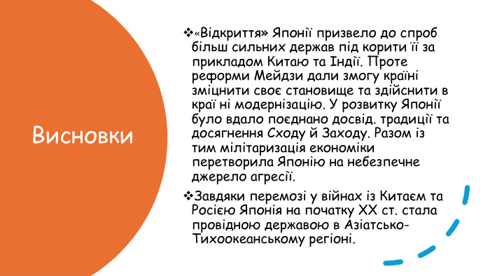 Висновки«Відкриття» Японії призвело до спроб більш сильних держав під корити її за прикладом Китаю та Індії. Проте реформи Мейдзи дали змогу країні зміцнити своє становище та здійснити в краї ні модернізацію. У розвитку Японії було вдало поєднано досвід. традиції та досягнення Сходу й Заходу. Разом із тим мілітаризація економіки перетворила Японію на небезпечне джерело агресії. Завдяки перемозі у війнах із Китаєм та Росією Японія на початку ХХ ст. стала провідною державою в Азіатсько-Тихоокеанському регіоні.
