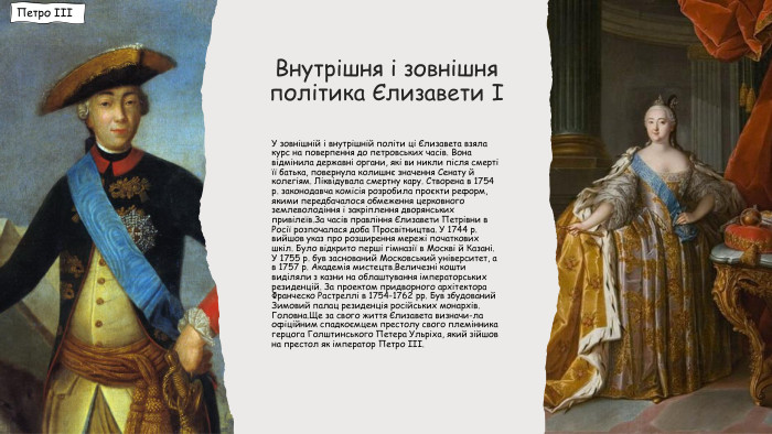 Внутрішня і зовнішня політика Єлизавети ІУ зовнішній і внутрішній політи ці Єлизавета взяла курс на поверпення до петровських часів. Вона відмінила державні органи, які ви никли після смерті її батька, повернула колишнє значення Сенату й колегіям. Ліквідувала смертну кару. Створена в 1754 р. законодавча комісія розробила проєкти реформ, якими передбачалося обмеження церковного землеволодіння і закріплення дворянських привілеїв. За часів правління Єлизавети Петрівни в Росії розпочалася доба Просвітництва. У 1744 р. вийшов указ про розширення мережі початкових шкіл. Було відкрито перші гімназії в Москві й Казані. У 1755 р. був заснований Московський університет, а в 1757 р. Академія мистецтв. Величезні кошти виділяли з казни на облаштування імператорських резиденцій. За проектом придворного архітектора Франческо Растреллі в 1754-1762 рр. Був збудований Зимовий палац резиденція російських монархів. Головна. Ще за свого життя Єлизавета визначи-ла офіційним спадкоємцем престолу свого племінника герцога Голштинського Петера Ульріха, який зійшов на престол як імператор Петро ІІІ. Петро ІІІ