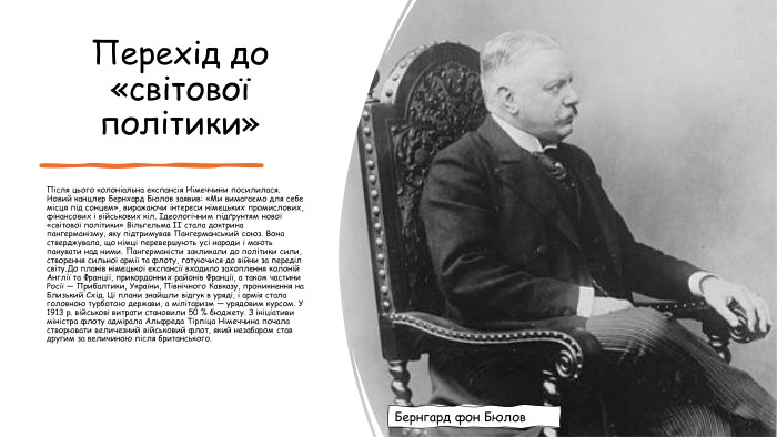 Перехід до «світової політики»Після цього колоніальна експансія Німеччини посилилася. Новий канцлер Бернхард Бюлов заявив: «Ми вимагаємо для себе місця під сонцем», виражаючи інтереси німецьких промислових, фінансових і військових кіл. Ідеологічним підґрунтям нової «світової політики» Вільгельма II стала доктрина пангерманізму, яку підтримував Пангерманський союз. Вона стверджувала, що німці перевершують усі народи і мають панувати над ними. Пангерманісти закликали до політики сили, створення сильної армії та флоту, готуючися до війни за переділ світу. До планів німецької експансії входило захоплення колоній Англії та Франції, прикордонних районів Франції, а також частини Росії — Прибалтики, України, Північного Кавказу, проникнення на Близький Схід. Ці плани знайшли відгук в уряді, і армія стала головною турботою держави, а мілітаризм — урядовим курсом. У 1913 р. військові витрати становили 50 % бюджету. З ініціативи міністра флоту адмірала Альфреда Тірпіца Німеччина почала створювати величезний військовий флот, який незабаром став другим за величиною після британського. Бернгард фон Бюлов