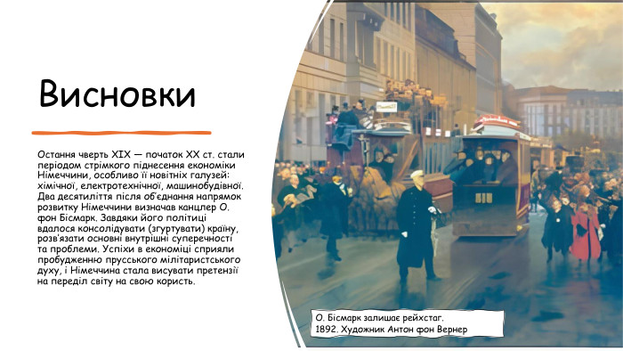 Висновки. Остання чверть XIX — початок ХХ ст. стали періодом стрімкого піднесення економіки Німеччини, особливо її новітніх галузей: хімічної, електротехнічної, машинобудівної. Два десятиліття після об’єднання напрямок розвитку Німеччини визначав канцлер О. фон Бісмарк. Завдяки його політиці вдалося консолідувати (згуртувати) країну, розв’язати основні внутрішні суперечності та проблеми. Успіхи в економіці сприяли пробудженню прусського мілітаристського духу, і Німеччина стала висувати претензії на переділ світу на свою користь. О. Бісмарк залишає рейхстаг. 1892. Художник Антон фон Вернер