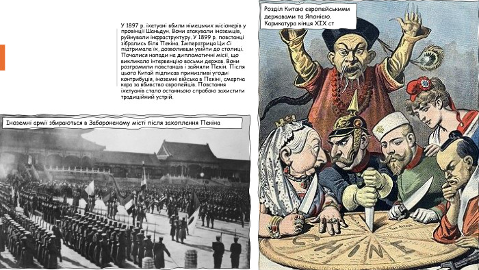 У 1897 р. іхетуані вбили німецьких місіонерів у провінції Шаньдун. Вони атакували іноземців, руйнували інфраструктуру. У 1899 р. повстанці зібрались біля Пекіна. Імператриця Ци Сі підтримала їх, дозволивши увійти до столиці. Почалися напади на дипломатичні місії, що викликало інтервенцію восьми держав. Вони розгромили повстанців і зайняли Пекін. Після цього Китай підписав принизливі угоди: контрибуція, іноземні війська в Пекіні, смертна кара за вбивство європейців. Повстання іхетуанів стало останньою спробою захистити традиційний устрій.Іноземні армії збираються в Забороненому місті після захоплення Пекіна. Розділ Китаю європейськими державами та Японією. Карикатура кінця ХІХ ст