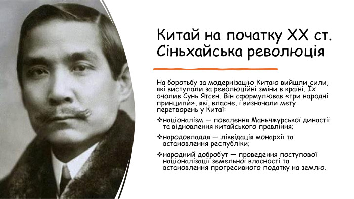 Китай на початку XX ст. Сіньхайська революція. На боротьбу за модернізацію Китаю вийшли сили, які виступали за революційні зміни в країні. Їх очолив Сунь Ятсен. Він сформулював «три народні принципи», які, власне, і визначали мету перетворень у Китаї:націоналізм — повалення Маньчжурської династії та відновлення китайського правління;народовладдя — ліквідація монархії та встановлення республіки;народний добробут — проведення поступової націоналізації земельної власності та встановлення прогресивного податку на землю.