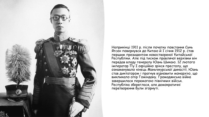 Наприкінці 1911 р. після початку повстання Сунь Ятсен повернувся до Китаю й 1 січня 1912 р. став першим президентом новоствореної Китайської Республіки. Але під тиском правлячої верхівки він передав владу генералу Юань Шикаю. 12 лютого імператор Пу І офіційно зрікся престолу, що ознаменувало кінець Маньчжурської династії. Юань став диктатором і прагнув відновити монархію, що викликало опір Гоміндану. Громадянська війна завершилася перемогою північних військ. Республіка збереглася, але демократичні перетворення були згорнуті.