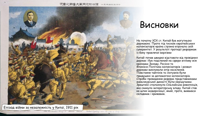 Висновки. На початку ХІХ ст. Китай був могутньою державою. Проте під тиском європейських колонізаторів країна стрімко втрачала свій суверенітет. У результаті протидії реформам із боку правлячої верхівки Китай почав швидко відставати від провідних держав і був поділений на сфери впливу між країнами Заходу, Росією та Японією. Політика колонізаторів і розвал держави викликали опір населення. Повстання тайпінів та іхетуанів були придушені за допомогою колонізаторів. Спроби проведення реформ представниками маньчжурської династії були нерішучими. Зрештою спалахнула Сіньхайська революція, яка скинула імператорську владу. Китай став на шлях модернізації, який, проте, виявився складним і кривавим. Епізод війни за незалежність у Китаї, 1911 рік