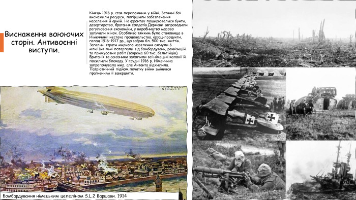 Виснаження воюючих сторін. Антивоєнні виступи. Кінець 1916 р. став переломним у війні. Затяжні бої виснажили ресурси, погіршили забезпечення населення й армій. На фронтах поширювалися бунти, дезертирство, братання солдатів. Держави запровадили регулювання економіки, у виробництво масово залучали жінок. Особливо тяжким було становище в Німеччині: нестача продовольства, ерзац-продукти, голод 1916–1917 рр., що забрав бл. 500 тис. життів. Загальні втрати мирного населення сягнули 6 млн. Цивільні потерпали від бомбардувань, реквізицій та примусових робіт (зокрема 60 тис. бельгійців). Британія та союзники захопили всі німецькі колонії й посилили блокаду. У грудні 1916 р. Німеччина запропонувала мир, але Антанта відхилила. Патріотичний підйом початку війни змінився прагненням її завершити. Бомбардування німецьким цепеліном S. L.2 Варшави. 1914