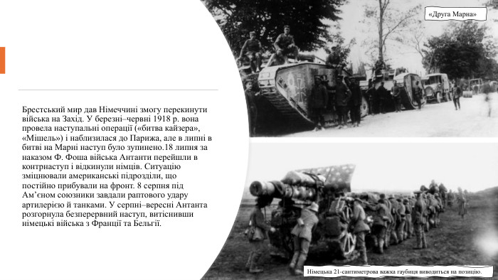 Брестський мир дав Німеччині змогу перекинути війська на Захід. У березні–червні 1918 р. вона провела наступальні операції («битва кайзера», «Мішель») і наблизилася до Парижа, але в липні в битві на Марні наступ було зупинено.18 липня за наказом Ф. Фоша війська Антанти перейшли в контрнаступ і відкинули німців. Ситуацію зміцнювали американські підрозділи, що постійно прибували на фронт. 8 серпня під Ам’єном союзники завдали раптового удару артилерією й танками. У серпні–вересні Антанта розгорнула безперервний наступ, витіснивши німецькі війська з Франції та Бельгії. Німецька 21-сантиметрова важка гаубиця виводиться на позицію.«Друга Марна»
