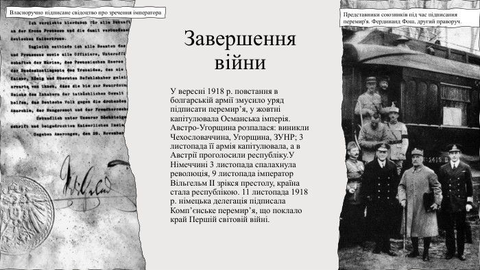 Завершення війни. У вересні 1918 р. повстання в болгарській армії змусило уряд підписати перемир’я, у жовтні капітулювала Османська імперія. Австро-Угорщина розпалася: виникли Чехословаччина, Угорщина, ЗУНР; 3 листопада її армія капітулювала, а в Австрії проголосили республіку. У Німеччині 3 листопада спалахнула революція, 9 листопада імператор Вільгельм II зрікся престолу, країна стала республікою. 11 листопада 1918 р. німецька делегація підписала Комп’єнське перемир’я, що поклало край Першій світовій війні. Представники союзників під час підписання перемир'я. Фердинанд Фош, другий праворуч. Власноручно підписане свідоцтво про зречення імператора