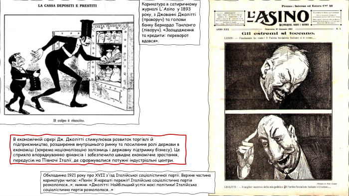 Обкладинка 1921 року про XVII з'їзд Італійської соціалістичної партії. Верхня частина карикатури читає: «Ленін: Я нарешті переміг! Італійська соціалістична партія розкололася...»; нижня: «Джолітті: Найбільший успіх моєї політики! Італійська соціалістична партія розкололася...»Карикатура в сатиричному журналі L'Asino у 1893 року, з Джованні Джолітті (праворуч) та голови банку Бернардо Танлонго (ліворуч). «Заощадження та кредити: переворот вдався». В економічній сфері Дж. Джолітті стимулював розвиток торгівлі й підприємництва, розширення внутрішнього ринку та посилення ролі держави в економіці (зокрема націоналізацію залізниць і державну підтримку бізнесу). Це сприяло впорядкуванню фінансів і забезпечило швидке економічне зростання, передусім на Півночі Італії, де сформувалися потужні індустріальні центри.