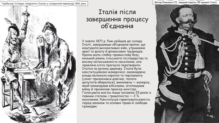 Італія після завершення процесу об’єднання У жовтні 1871 р. Рим увійшов до складу Італії, завершивши об’єднання країни, що коштувало виснажливих війн, утримання армії та флоту й фінансових труднощів. Країна мала слабку промислову базу, низький рівень сільського господарства та високу неписьменність населення, але правляча еліта прагнула перетворити Італію на велику державу. Італія була конституційною монархією: законодавча влада належала королю та парламенту (сенат призначався довічно, палата депутатів обиралася), виконавча — монарху, який командував військами, оголошував війну й призначав прем’єр-міністра. Голосувати могли лише чоловіки 25 років із певним статком і грамотністю — 2 % населення. Конституція гарантувала рівність перед законом та основні права й свободи громадян. Гарібальді та Кавур створюють Італію у сатиричній карикатурі 1861 року. Віктор Еммануїл II, перший король Об'єднаної Італії.