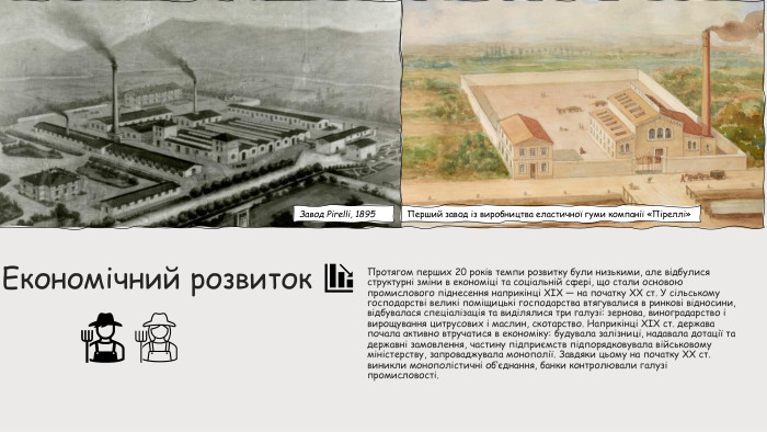  Економічний розвиток. Протягом перших 20 років темпи розвитку були низькими, але відбулися структурні зміни в економіці та соціальній сфері, що стали основою промислового піднесення наприкінці XIX — на початку XX ст. У сільському господарстві великі поміщицькі господарства втягувалися в ринкові відносини, відбувалася спеціалізація та виділялися три галузі: зернова, виноградарство і вирощування цитрусових і маслин, скотарство. Наприкінці XIX ст. держава почала активно втручатися в економіку: будувала залізниці, надавала дотації та державні замовлення, частину підприємств підпорядковувала військовому міністерству, запроваджувала монополії. Завдяки цьому на початку XX ст. виникли монополістичні об’єднання, банки контролювали галузі промисловості. Завод Pirelli, 1895 Перший завод із виробництва еластичної гуми компанії «Піреллі»