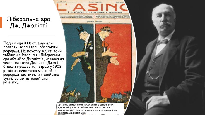 Ліберальна ера Дж. ДжоліттіПодії кінця XIX ст. змусили правлячі кола Італії розпочати реформи. На початку XX ст. вони увійшли в історію як Ліберальна ера або «Ера Джолітті», названа на честь політика Джованні Джолітті. Ставши прем’єр-міністром у 1903 р., він започаткував масштабні реформи, що вивели італійське суспільство на новий етап розвитку.1911 року описує політику Джолітті: з одного боку, одягнений у елегантний костюм, він заспокоює консерваторів; з іншого, у менш елегантному одязі, він звертається до робітників.