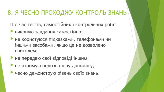 8. Я ЧЕСНО ПРОХОДЖУ КОНТРОЛЬ ЗНАНЬПід час тестів, самостійних і контрольних робіт:виконую завдання самостійно;не користуюся підказками, телефонами чи іншими засобами, якщо це не дозволено вчителем;не передаю свої відповіді іншим;не отримую недозволену допомогу;чесно демонструю рівень своїх знань.