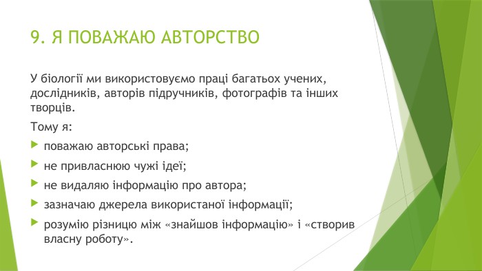 9. Я ПОВАЖАЮ АВТОРСТВОУ біології ми використовуємо праці багатьох учених, дослідників, авторів підручників, фотографів та інших творців. Тому я:поважаю авторські права;не привласнюю чужі ідеї;не видаляю інформацію про автора;зазначаю джерела використаної інформації;розумію різницю між «знайшов інформацію» і «створив власну роботу».