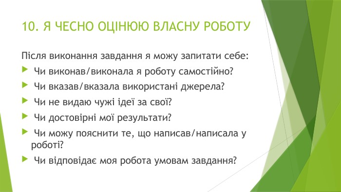10. Я ЧЕСНО ОЦІНЮЮ ВЛАСНУ РОБОТУПісля виконання завдання я можу запитати себе: Чи виконав/виконала я роботу самостійно? Чи вказав/вказала використані джерела? Чи не видаю чужі ідеї за свої? Чи достовірні мої результати? Чи можу пояснити те, що написав/написала у роботі? Чи відповідає моя робота умовам завдання?
