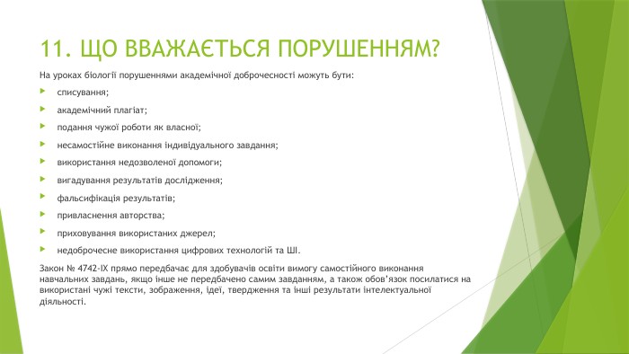 11. ЩО ВВАЖАЄТЬСЯ ПОРУШЕННЯМ? На уроках біології порушеннями академічної доброчесності можуть бути:списування;академічний плагіат;подання чужої роботи як власної;несамостійне виконання індивідуального завдання;використання недозволеної допомоги;вигадування результатів дослідження;фальсифікація результатів;привласнення авторства;приховування використаних джерел;недоброчесне використання цифрових технологій та ШІ. Закон № 4742-IX прямо передбачає для здобувачів освіти вимогу самостійного виконання навчальних завдань, якщо інше не передбачено самим завданням, а також обов’язок посилатися на використані чужі тексти, зображення, ідеї, твердження та інші результати інтелектуальної діяльності.