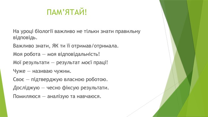 ПАМ’ЯТАЙ!На уроці біології важливо не тільки знати правильну відповідь. Важливо знати, ЯК ти її отримав/отримала. Моя робота — моя відповідальність!Мої результати — результат моєї праці!Чуже — називаю чужим. Своє — підтверджую власною роботою. Досліджую — чесно фіксую результати. Помиляюся — аналізую та навчаюся.