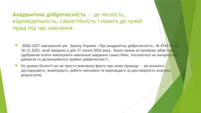 Академічна доброчесність — це чесність, відповідальність, самостійність і повага до чужої праці під час навчання. 2026/2027 навчальний рік Закону України «Про академічну доброчесність» № 4742-IX від 18.12.2025, який введено в дію 31 липня 2026 року. Закон прямо встановлює обов’язок здобувачів освіти виконувати навчальні завдання самостійно, посилатися на використані джерела та дотримуватися правил доброчесності. На уроках біології ми не просто вивчаємо факти про живу природу — ми вчимося досліджувати, аналізувати, робити висновки та відповідати за достовірність власних результатів.