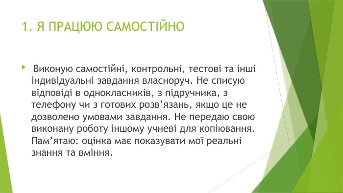 1. Я ПРАЦЮЮ САМОСТІЙНО Виконую самостійні, контрольні, тестові та інші індивідуальні завдання власноруч. Не списую відповіді в однокласників, з підручника, з телефону чи з готових розв’язань, якщо це не дозволено умовами завдання. Не передаю свою виконану роботу іншому учневі для копіювання. Пам’ятаю: оцінка має показувати мої реальні знання та вміння.