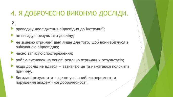 4. Я ДОБРОЧЕСНО ВИКОНУЮ ДОСЛІДИ. Я:проводжу дослідження відповідно до інструкції;не вигадую результати досліду;не змінюю отримані дані лише для того, щоб вони збіглися з очікуваною відповіддю;чесно записую спостереження;роблю висновок на основі реально отриманих результатів;якщо дослід не вдався — зазначаю це та намагаюся пояснити причину. Вигадані результати — це не успішний експеримент, а порушення академічної доброчесності.