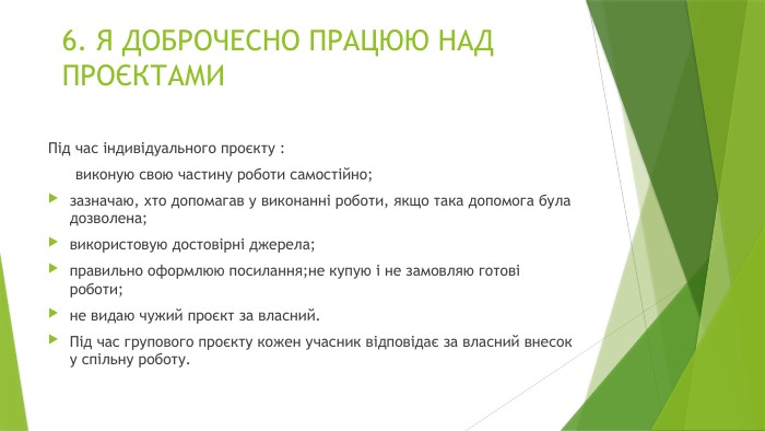 6. Я ДОБРОЧЕСНО ПРАЦЮЮ НАД ПРОЄКТАМИПід час індивідуального проєкту : виконую свою частину роботи самостійно;зазначаю, хто допомагав у виконанні роботи, якщо така допомога була дозволена;використовую достовірні джерела;правильно оформлюю посилання;не купую і не замовляю готові роботи;не видаю чужий проєкт за власний. Під час групового проєкту кожен учасник відповідає за власний внесок у спільну роботу.