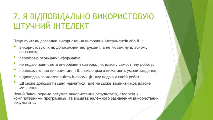 7. Я ВІДПОВІДАЛЬНО ВИКОРИСТОВУЮ ШТУЧНИЙ ІНТЕЛЕКТ Якщо вчитель дозволив використання цифрових інструментів або ШІ:використовую їх як допоміжний інструмент, а не як заміну власному навчанню;перевіряю отриману інформацію;не подаю повністю згенерований матеріал як власну самостійну роботу;повідомляю про використання ШІ, якщо цього вимагають умови завдання;відповідаю за достовірність інформації, яку подаю у своїй роботі. ШІ може допомогти мені навчатися, але не може замінити моє власне мислення. Новий Закон окремо регулює використання результатів, створених комп’ютерними програмами, та вимагає належного зазначення використаних результатів.