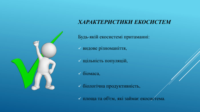 Характеристики екосистем Будь-якій екосистемі притаманні: видове різноманіття, щільність популяцій,біомаса, біологічна продуктивність, площа та об'єм, які займає екосистема.