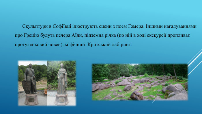 Скульптури в Софіївці ілюструють сцени з поем Гомера. Іншими нагадуваннями про Грецію будуть печера Аїди, підземна річка (по ній в ході екскурсії пропливає прогулянковий човен), міфічний Критський лабіринт.