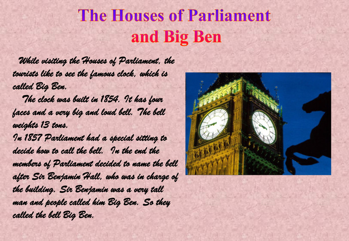 While visiting the Houses of Parliament, the tourists like to see the famous clock, which is called Big Ben.   The clock was built in 1854. It has four faces and a very big and loud bell. The bell weights 13 tons.In 1857 Parliament had a special sitting to decide how to call the bell.  In the end the members of Parliament decided to name the bell after Sir Benjamin Hall, who was in charge of the building. Sir Benjamin was a very tall man and people called him Big Ben. So they called the bell Big Ben. 