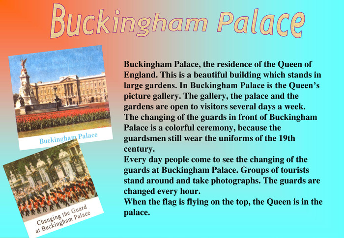 Buckingham Palace, the residence of the Queen of England. This is a beautiful building which stands in large gardens. In Buckingham Palace is the Queen’s picture gallery. The gallery, the palace and the gardens are open to visitors several days a week. The changing of the guards in front of Buckingham Palace is a colorful ceremony, because the guardsmen still wear the uniforms of the 19th century. Every day people come to see the changing of the guards at Buckingham Palace. Groups of tourists stand around and take photographs. The guards are changed every hour. When the flag is flying on the top, the Queen is in the palace.  