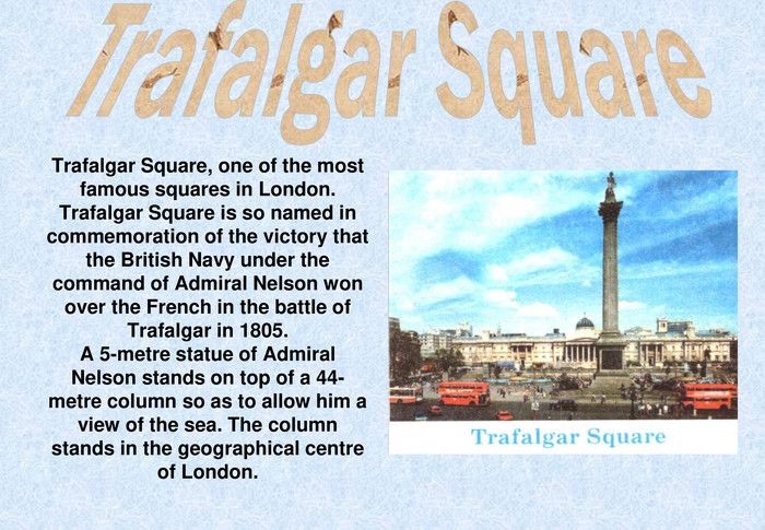 Trafalgar Square, one of the most famous squares in London. Trafalgar Square is so named in commemoration of the victory that the British Navy under the command of Admiral Nelson won over the French in the battle of Trafalgar in 1805.A 5-metre statue of Admiral Nelson stands on top of a 44-metre column so as to allow him a view of the sea. The column stands in the geographical centre of London.  