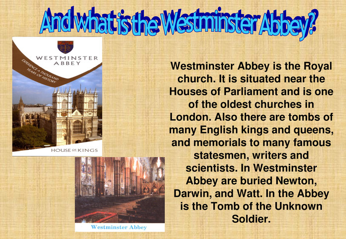 Westminster Abbey is the Royal church. It is situated near the Houses of Parliament and is one of the oldest churches in London. Also there are tombs of many English kings and queens, and memorials to many famous statesmen, writers and scientists. In Westminster Abbey are buried Newton, Darwin, and Watt. In the Abbey is the Tomb of the Unknown Soldier. 