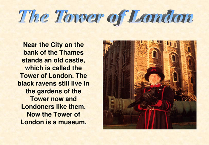 Near the City on the bank of the Thames stands an old castle, which is called the Tower of London. The black ravens still live in the gardens of the Tower now and Londoners like them.Now the Tower of London is a museum. 