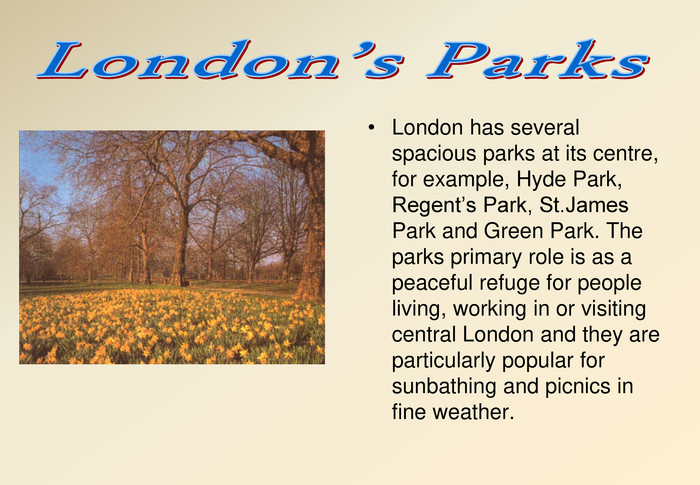 London has several spacious parks at its centre, for example, Hyde Park, Regent’s Park, St.James Park and Green Park. The parks primary role is as a peaceful refuge for people living, working in or visiting central London and they are particularly popular for sunbathing and picnics in fine weather. 