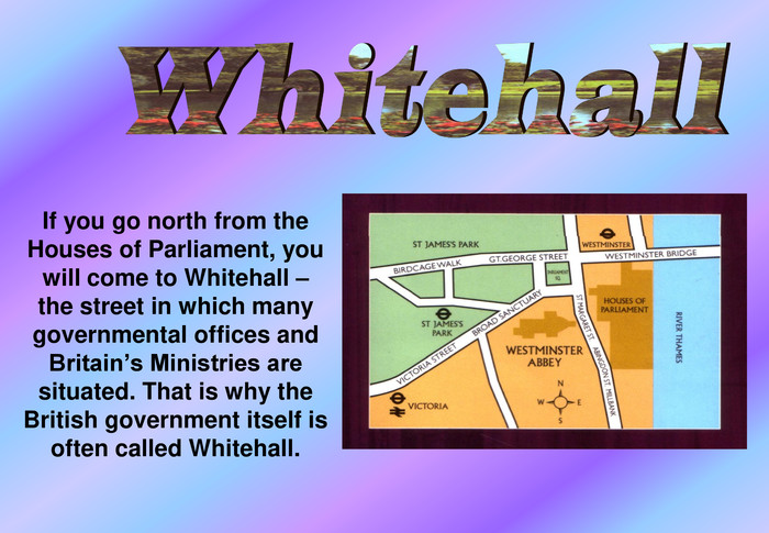 If you go north from the Houses of Parliament, you will come to Whitehall – the street in which many governmental offices and Britain’s Ministries are situated. That is why the British government itself is often called Whitehall. 
