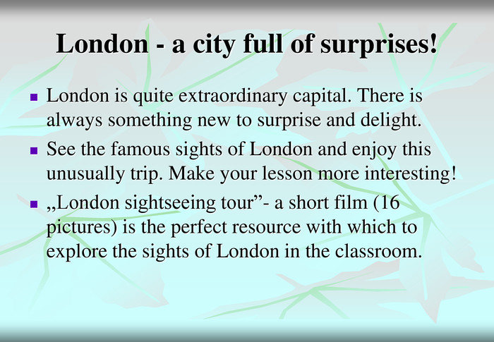 London - a city full of surprises! London is quite extraordinary capital. There is always something new to surprise and delight. See the famous sights of London and enjoy this unusually trip. Make your lesson more interesting!  ,,London sightseeing tour”- a short film (16 pictures) is the perfect resource with which to explore the sights of London in the classroom. 