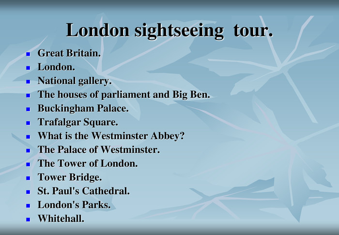 London sightseeing  tour. Great Britain.London.National gallery.The houses of parliament and Big Ben.Buckingham Palace.Trafalgar Square.What is the Westminster Abbey?The Palace of Westminster.The Tower of London.Tower Bridge.St. Paul's Cathedral.London's Parks.Whitehall. 