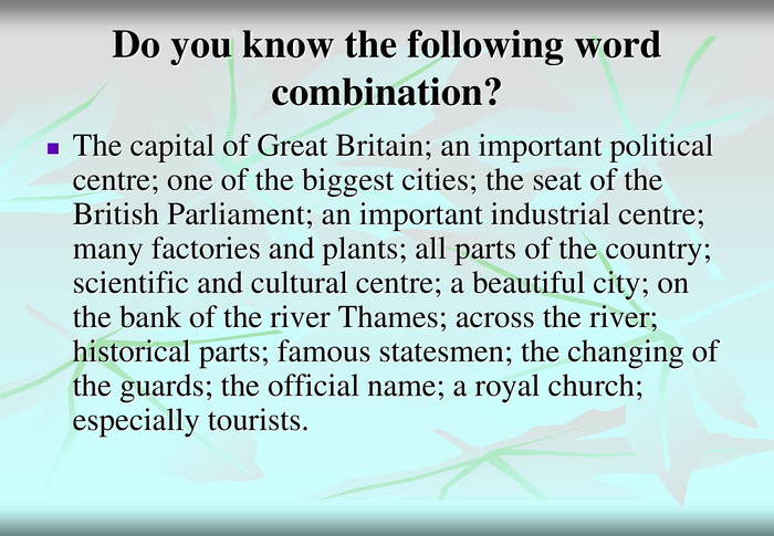 Do you know the following word combination? The capital of Great Britain; an important political centre; one of the biggest cities; the seat of the British Parliament; an important industrial centre; many factories and plants; all parts of the country; scientific and cultural centre; a beautiful city; on the bank of the river Thames; across the river; historical parts; famous statesmen; the changing of the guards; the official name; a royal church; especially tourists. 
