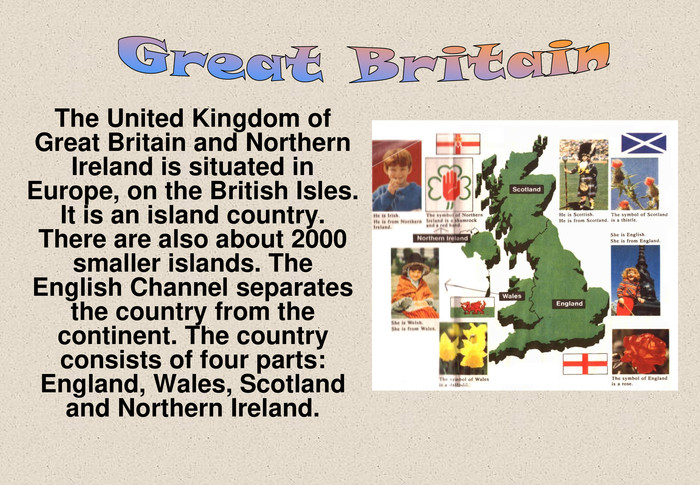 The United Kingdom of Great Britain and Northern Ireland is situated in Europe, on the British Isles. It is an island country. There are also about 2000 smaller islands. The English Channel separates the country from the continent. The country consists of four parts: England, Wales, Scotland and Northern Ireland. 