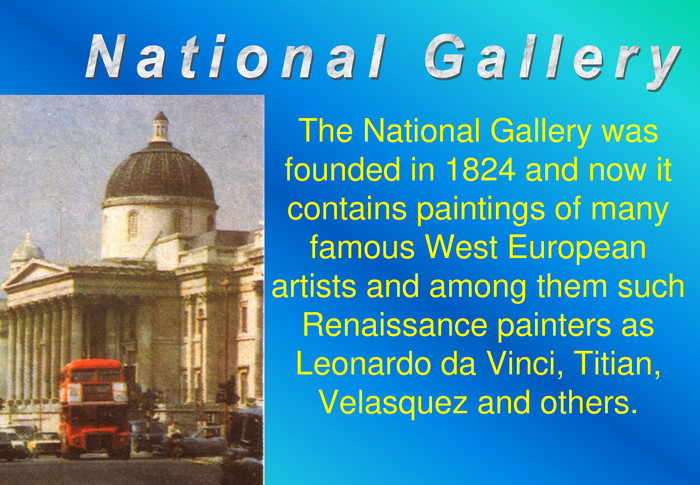 The National Gallery was founded in 1824 and now it contains paintings of many famous West European artists and among them such Renaissance painters as Leonardo da Vinci, Titian, Velasquez and others. 