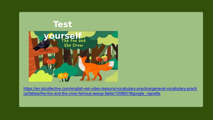 https://en.islcollective.com/english-esl-video-lessons/vocabulary-practice/general-vocabulary-practice/fables/the-fox-and-the-crow-famous-aesop-fable/1058651#google_vignette. Test yourself