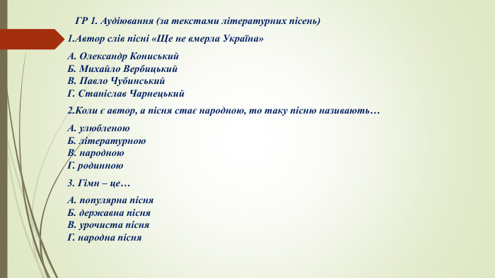  ГР 1. Аудіювання (за текстами літературних пісень)1. Автор слів пісні «Ще не вмерла Україна»А. Олександр Кониський. Б. Михайло Вербицький. В. Павло Чубинський. Г. Станіслав Чарнецький2. Коли є автор, а пісня стає народною, то таку пісню називають…А. улюбленою. Б. літературною. В. народною. Г. родинною3. Гімн – це…А. популярна пісня. Б. державна пісня. В. урочиста пісня. Г. народна пісня