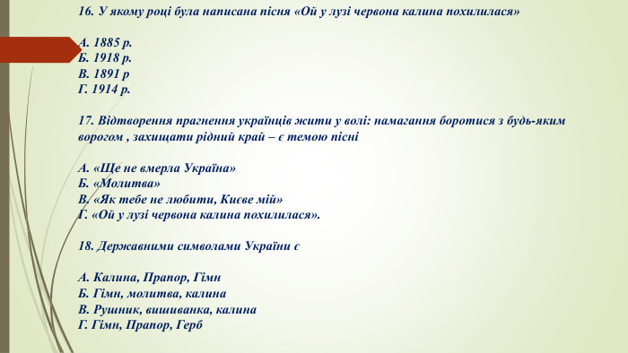 16. У якому році була написана пісня «Ой у лузі червона калина похилилася»А. 1885 р. Б. 1918 р. В. 1891 р. Г. 1914 р.17. Відтворення прагнення українців жити у волі: намагання боротися з будь-яким ворогом , захищати рідний край – є темою пісні А. «Ще не вмерла Україна»Б. «Молитва»В. «Як тебе не любити, Києве мій»Г. «Ой у лузі червона калина похилилася».18. Державними символами України єА. Калина, Прапор, Гімн. Б. Гімн, молитва, калина. В. Рушник, вишиванка, калина. Г. Гімн, Прапор, Герб 