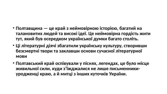 Полтавщина — це край з неймовірною історією, багатий на талановитих людей та високі ідеї. Це неймовірна гордість жити тут, який був осередком української думки багато століть. Ці літературні діячі збагатили українську культуру, створивши безсмертні твори та заклавши основи сучасної літературної мови. Полтавський край оспівували у піснях, легендах, це було місце живильної сили, куди з’їжджалися не лише письменники-уродженці краю, а й митці з інших куточків України.